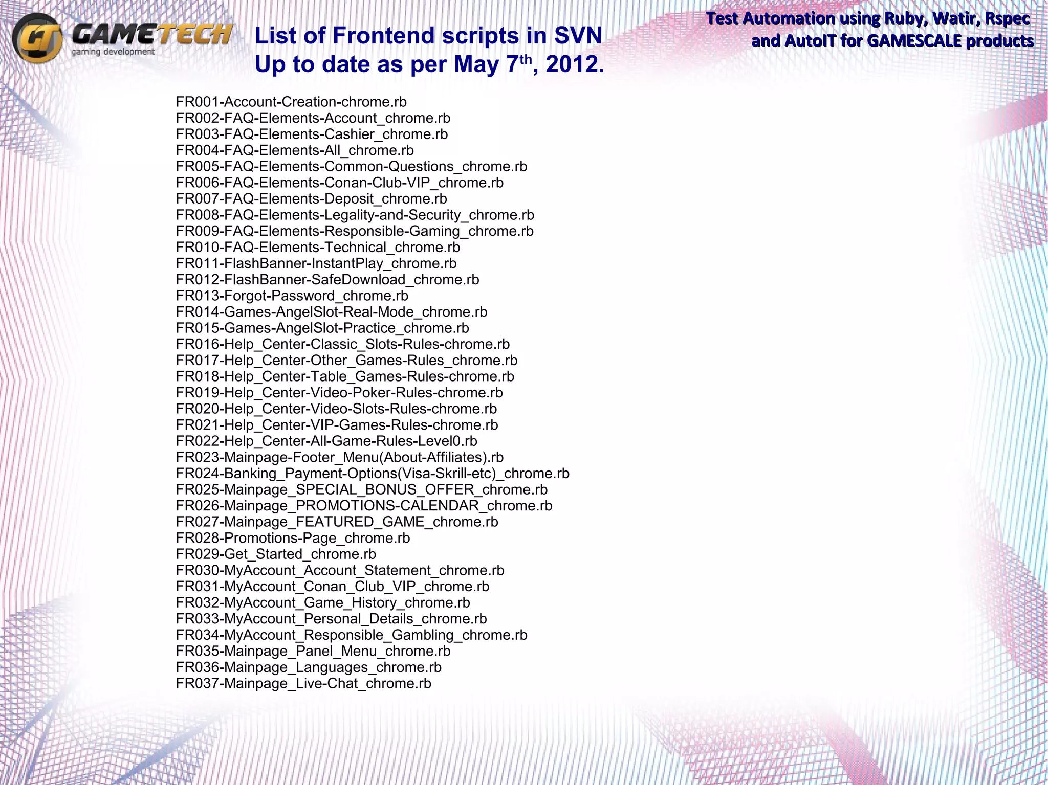 Test Automation using Ruby, Watir, Rspec
           List of Frontend scripts in SVN                       and AutoIT for GAMESCALE products
           Up to date as per May 7th, 2012.
FR001-Account-Creation-chrome.rb
FR002-FAQ-Elements-Account_chrome.rb
FR003-FAQ-Elements-Cashier_chrome.rb
FR004-FAQ-Elements-All_chrome.rb
FR005-FAQ-Elements-Common-Questions_chrome.rb
FR006-FAQ-Elements-Conan-Club-VIP_chrome.rb
FR007-FAQ-Elements-Deposit_chrome.rb
FR008-FAQ-Elements-Legality-and-Security_chrome.rb
FR009-FAQ-Elements-Responsible-Gaming_chrome.rb
FR010-FAQ-Elements-Technical_chrome.rb
FR011-FlashBanner-InstantPlay_chrome.rb
FR012-FlashBanner-SafeDownload_chrome.rb
FR013-Forgot-Password_chrome.rb
FR014-Games-AngelSlot-Real-Mode_chrome.rb
FR015-Games-AngelSlot-Practice_chrome.rb
FR016-Help_Center-Classic_Slots-Rules-chrome.rb
FR017-Help_Center-Other_Games-Rules_chrome.rb
FR018-Help_Center-Table_Games-Rules-chrome.rb
FR019-Help_Center-Video-Poker-Rules-chrome.rb
FR020-Help_Center-Video-Slots-Rules-chrome.rb
FR021-Help_Center-VIP-Games-Rules-chrome.rb
FR022-Help_Center-All-Game-Rules-Level0.rb
FR023-Mainpage-Footer_Menu(About-Affiliates).rb
FR024-Banking_Payment-Options(Visa-Skrill-etc)_chrome.rb
FR025-Mainpage_SPECIAL_BONUS_OFFER_chrome.rb
FR026-Mainpage_PROMOTIONS-CALENDAR_chrome.rb
FR027-Mainpage_FEATURED_GAME_chrome.rb
FR028-Promotions-Page_chrome.rb
FR029-Get_Started_chrome.rb
FR030-MyAccount_Account_Statement_chrome.rb
FR031-MyAccount_Conan_Club_VIP_chrome.rb
FR032-MyAccount_Game_History_chrome.rb
FR033-MyAccount_Personal_Details_chrome.rb
FR034-MyAccount_Responsible_Gambling_chrome.rb
FR035-Mainpage_Panel_Menu_chrome.rb
FR036-Mainpage_Languages_chrome.rb
FR037-Mainpage_Live-Chat_chrome.rb
 