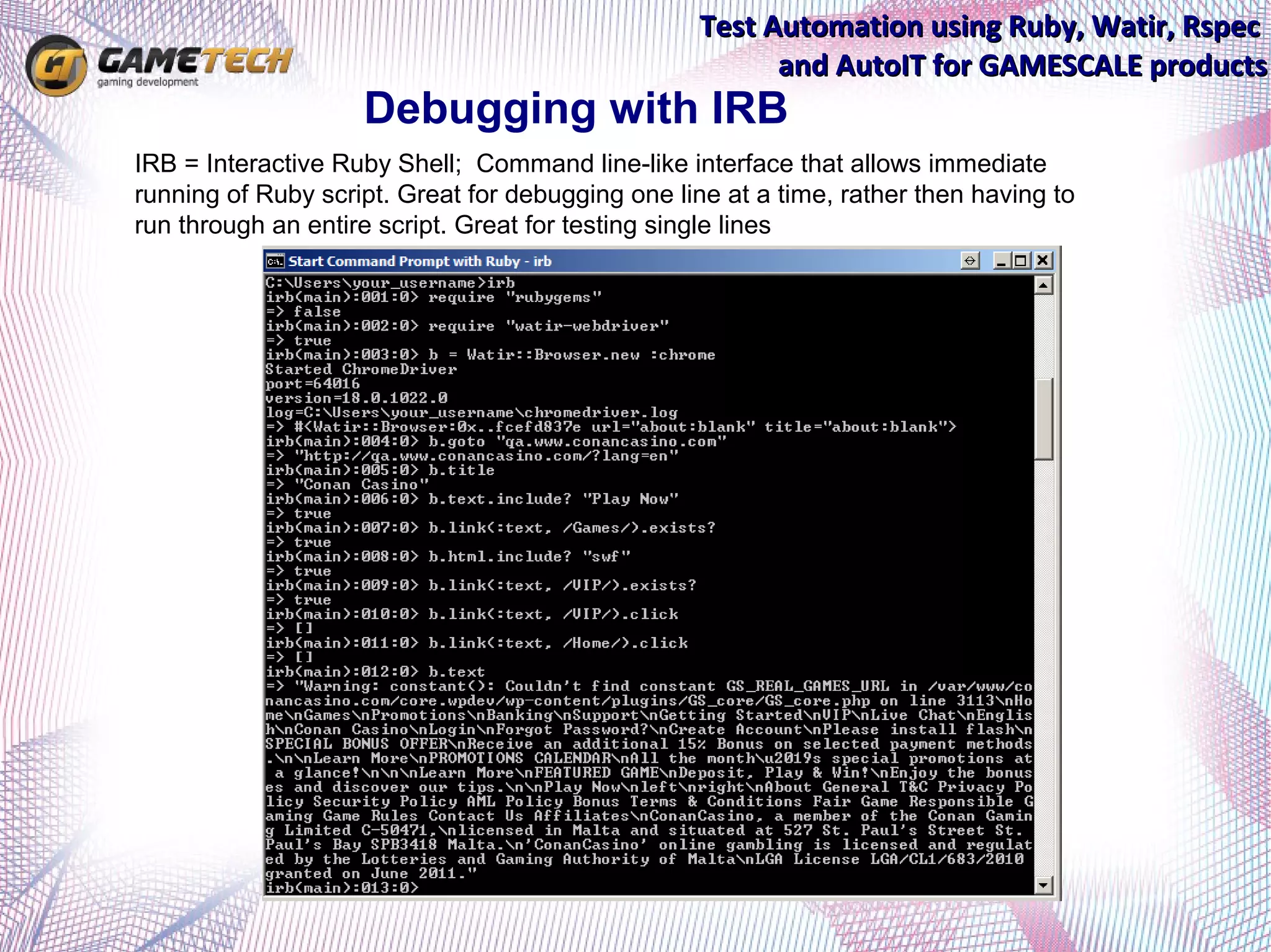 Test Automation using Ruby, Watir, Rspec
                                                             and AutoIT for GAMESCALE products
                        Debugging with IRB
•   IRB = Interactive Ruby Shell; Command line-like interface that allows immediate
    running of Ruby script. Great for debugging one line at a time, rather then having to
    run through an entire script. Great for testing single lines
 