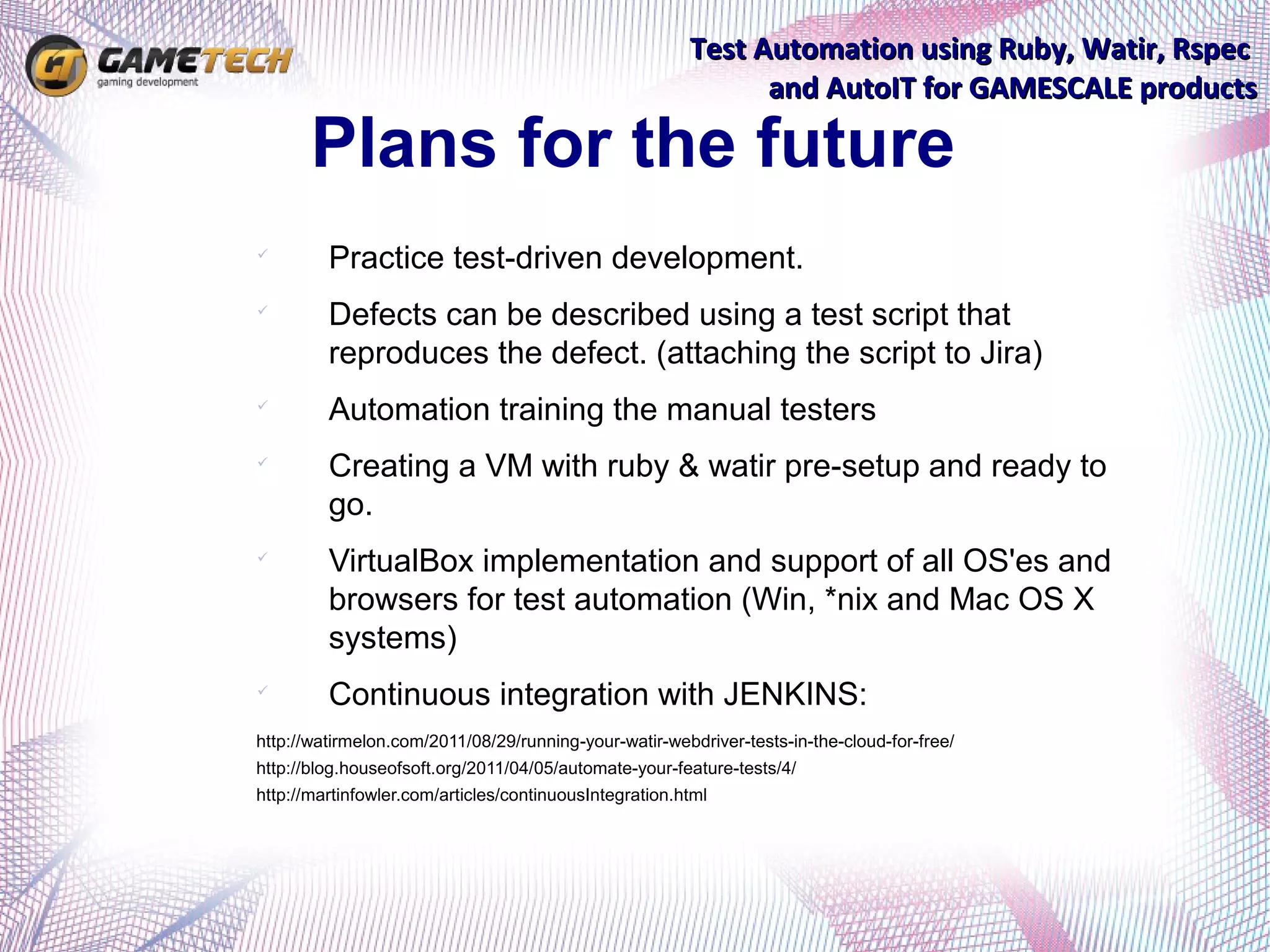 Test Automation using Ruby, Watir, Rspec
                                                              and AutoIT for GAMESCALE products

       Plans for the future

         Practice test-driven development.

         Defects can be described using a test script that
         reproduces the defect. (attaching the script to Jira)

         Automation training the manual testers

         Creating a VM with ruby & watir pre-setup and ready to
         go.

         VirtualBox implementation and support of all OS'es and
         browsers for test automation (Win, *nix and Mac OS X
         systems)

         Continuous integration with JENKINS:
http://watirmelon.com/2011/08/29/running-your-watir-webdriver-tests-in-the-cloud-for-free/
http://blog.houseofsoft.org/2011/04/05/automate-your-feature-tests/4/
http://martinfowler.com/articles/continuousIntegration.html
 