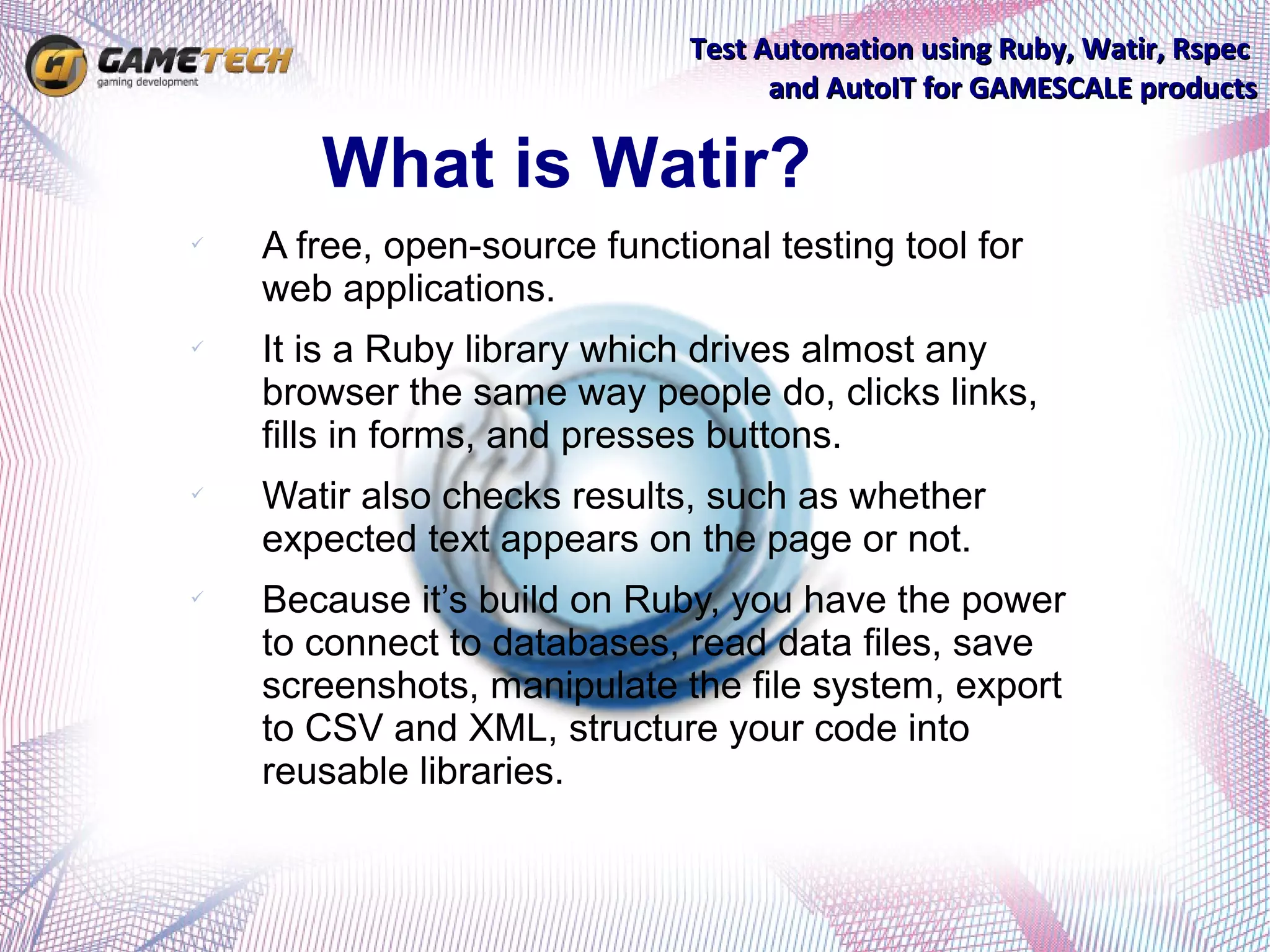 Test Automation using Ruby, Watir, Rspec
                                    and AutoIT for GAMESCALE products

       What is Watir?
   A free, open-source functional testing tool for
    web applications.
   It is a Ruby library which drives almost any
    browser the same way people do, clicks links,
    fills in forms, and presses buttons.
   Watir also checks results, such as whether
    expected text appears on the page or not.
   Because it’s build on Ruby, you have the power
    to connect to databases, read data files, save
    screenshots, manipulate the file system, export
    to CSV and XML, structure your code into
    reusable libraries.
 