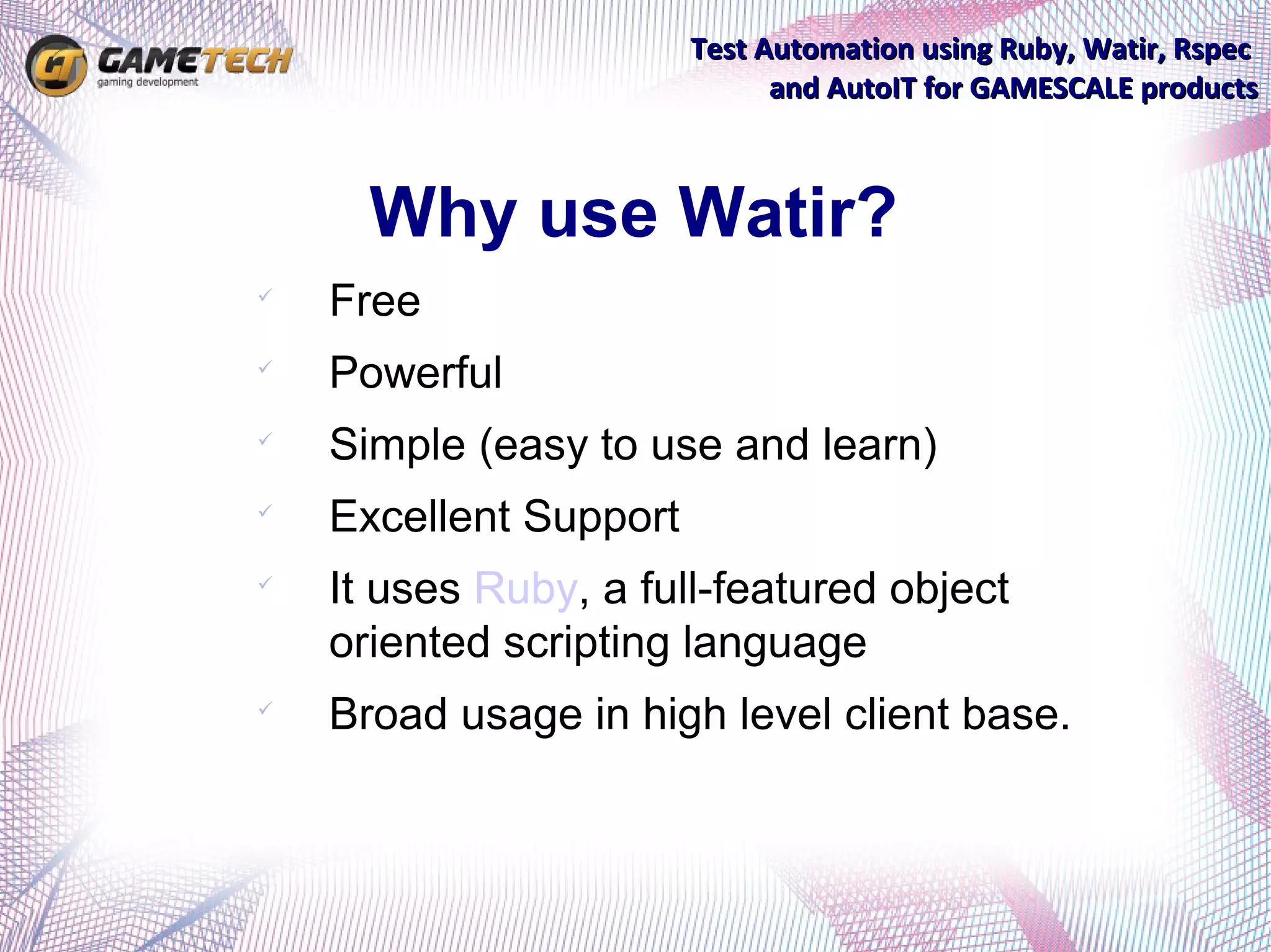 Test Automation using Ruby, Watir, Rspec
                              and AutoIT for GAMESCALE products



      Why use Watir?

    Free

    Powerful

    Simple (easy to use and learn)

    Excellent Support

    It uses Ruby, a full-featured object
    oriented scripting language

    Broad usage in high level client base.
 