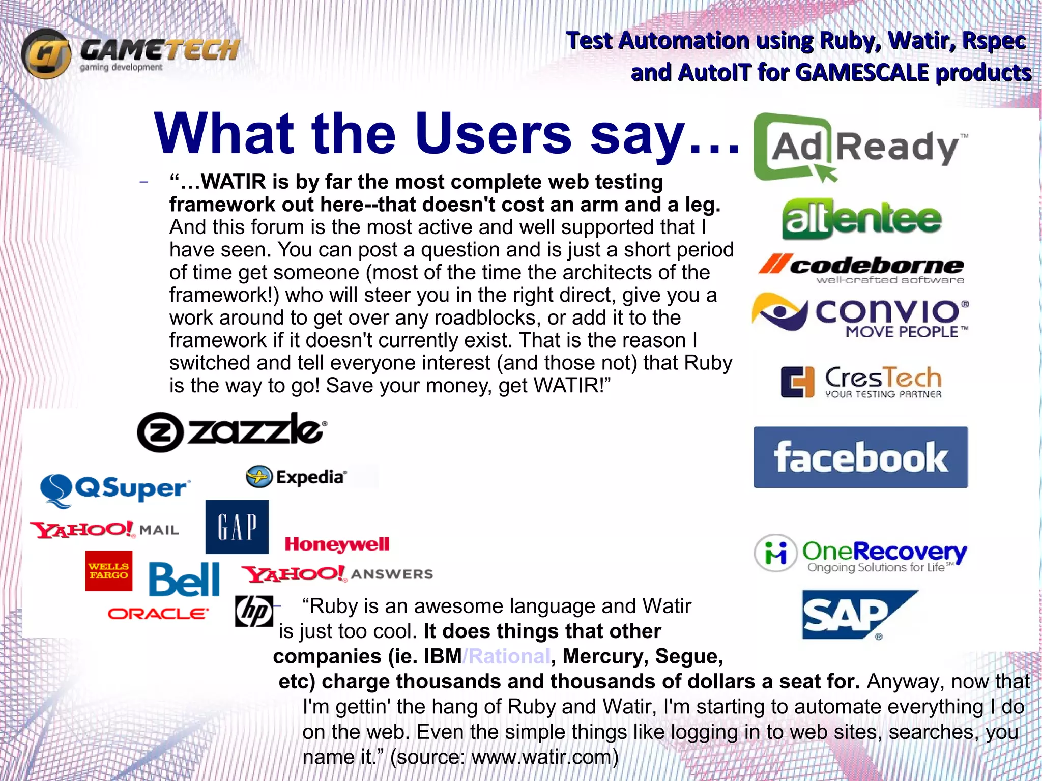 Test Automation using Ruby, Watir, Rspec
                                                     and AutoIT for GAMESCALE products

    What the Users say…
−   “…WATIR is by far the most complete web testing
    framework out here--that doesn't cost an arm and a leg.
    And this forum is the most active and well supported that I
    have seen. You can post a question and is just a short period
    of time get someone (most of the time the architects of the
    framework!) who will steer you in the right direct, give you a
    work around to get over any roadblocks, or add it to the
    framework if it doesn't currently exist. That is the reason I
    switched and tell everyone interest (and those not) that Ruby
    is the way to go! Save your money, get WATIR!”




               −    “Ruby is an awesome language and Watir
                is just too cool. It does things that other
               companies (ie. IBM/Rational, Mercury, Segue,
                etc) charge thousands and thousands of dollars a seat for. Anyway, now that
                    I'm gettin' the hang of Ruby and Watir, I'm starting to automate everything I do
                    on the web. Even the simple things like logging in to web sites, searches, you
                    name it.” (source: www.watir.com)
 
