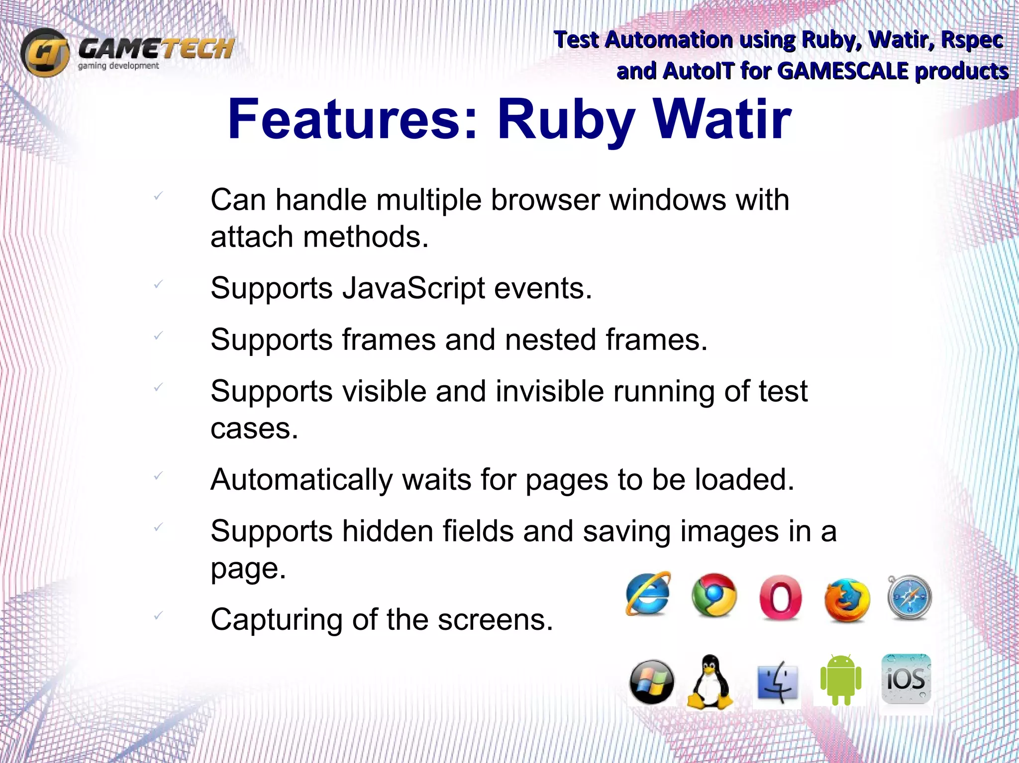 Test Automation using Ruby, Watir, Rspec
                                    and AutoIT for GAMESCALE products

     Features: Ruby Watir

    Can handle multiple browser windows with
    attach methods.

    Supports JavaScript events.

    Supports frames and nested frames.

    Supports visible and invisible running of test
    cases.

    Automatically waits for pages to be loaded.

    Supports hidden fields and saving images in a
    page.

    Capturing of the screens.
 