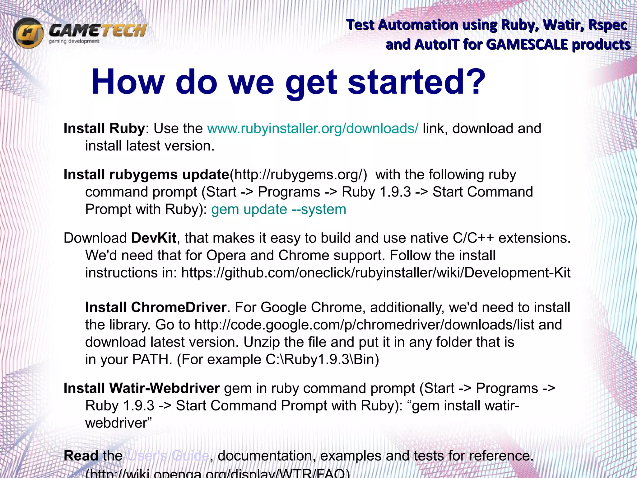 Test Automation using Ruby, Watir, Rspec
                                                   and AutoIT for GAMESCALE products

    How do we get started?
Install Ruby: Use the www.rubyinstaller.org/downloads/ link, download and
   install latest version.
Install rubygems update(http://rubygems.org/) with the following ruby
   command prompt (Start -> Programs -> Ruby 1.9.3 -> Start Command
   Prompt with Ruby): gem update --system
Download DevKit, that makes it easy to build and use native C/C++ extensions.
  We'd need that for Opera and Chrome support. Follow the install
  instructions in: https://github.com/oneclick/rubyinstaller/wiki/Development-Kit

   Install ChromeDriver. For Google Chrome, additionally, we'd need to install
   the library. Go to http://code.google.com/p/chromedriver/downloads/list and
   download latest version. Unzip the file and put it in any folder that is
   in your PATH. (For example C:Ruby1.9.3Bin)
Install Watir-Webdriver gem in ruby command prompt (Start -> Programs ->
   Ruby 1.9.3 -> Start Command Prompt with Ruby): “gem install watir-
   webdriver”

Read the User's Guide, documentation, examples and tests for reference.
 