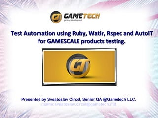 Test Automation using Ruby, Watir, Rspec and AutoIT
         for GAMESCALE products testing.




   Presented by Sveatoslav Circel, Senior QA @Gametech LLC.
             mailto:sveatoslav.circel@gametech.md
 