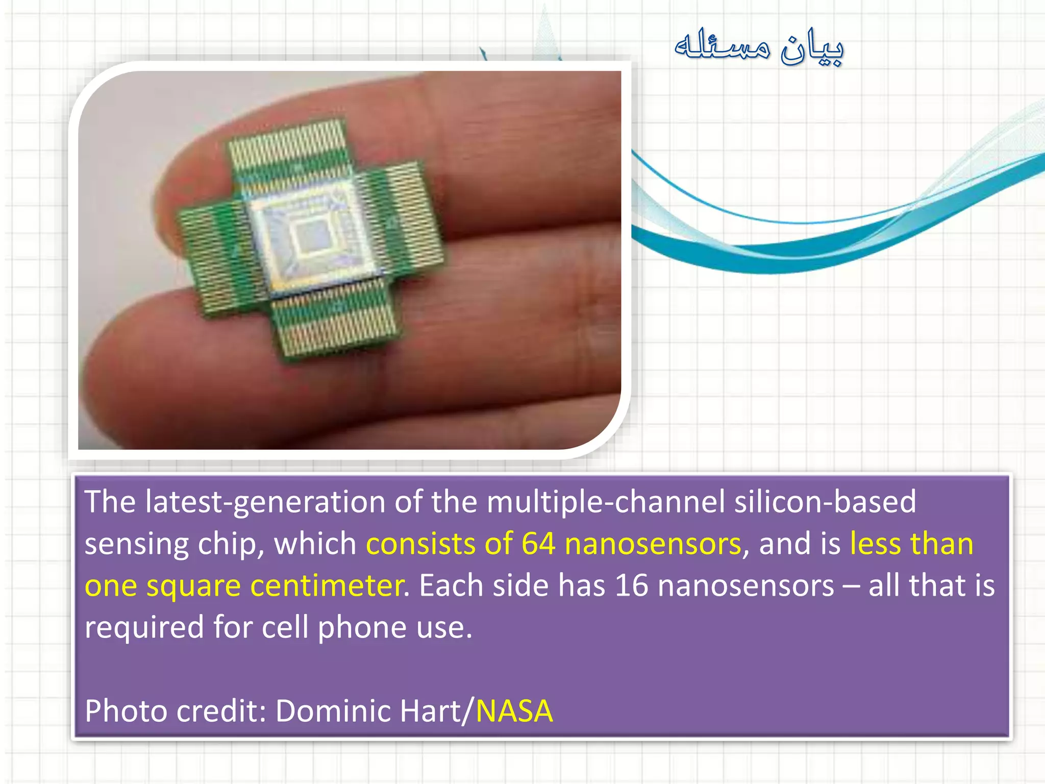 The latest-generation of the multiple-channel silicon-based
sensing chip, which consists of 64 nanosensors, and is less than
one square centimeter. Each side has 16 nanosensors – all that is
required for cell phone use.
Photo credit: Dominic Hart/NASA