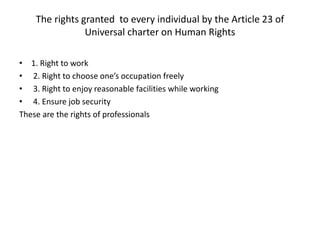 The rights granted to every individual by the Article 23 of
Universal charter on Human Rights
• 1. Right to work
• 2. Right to choose one’s occupation freely
• 3. Right to enjoy reasonable facilities while working
• 4. Ensure job security
These are the rights of professionals
 