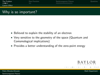 The Problem                Zeta Function        Semitransparent Pistons         Questions

Casimir Eﬀect



Why is so important?




           • Believed to explain the stability of an electron
           • Very sensitive to the geometry of the space (Quantum and
                Comsmological implications)
           • Provides a better understanding of the zero-point energy




Pedro Morales-Almaz´n
                   a                                                      Math Department
Semitransparent Pistons
 