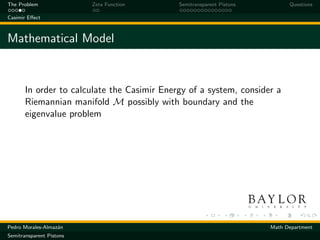 The Problem               Zeta Function      Semitransparent Pistons         Questions

Casimir Eﬀect



Mathematical Model


       In order to calculate the Casimir Energy of a system, consider a
       Riemannian manifold M possibly with boundary and the
       eigenvalue problem




Pedro Morales-Almaz´n
                   a                                                   Math Department
Semitransparent Pistons
 