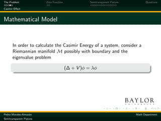 The Problem               Zeta Function              Semitransparent Pistons         Questions

Casimir Eﬀect



Mathematical Model


       In order to calculate the Casimir Energy of a system, consider a
       Riemannian manifold M possibly with boundary and the
       eigenvalue problem

                                          (∆ + V )φ = λφ




Pedro Morales-Almaz´n
                   a                                                           Math Department
Semitransparent Pistons
 