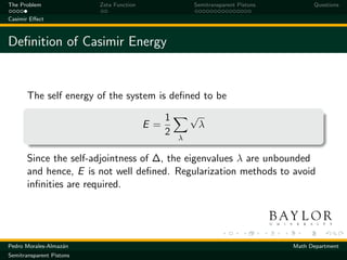 The Problem               Zeta Function                Semitransparent Pistons         Questions

Casimir Eﬀect



Deﬁnition of Casimir Energy


       The self energy of the system is deﬁned to be

                                               1       √
                                          E=               λ
                                               2
                                                   λ

       Since the self-adjointness of ∆, the eigenvalues λ are unbounded
       and hence, E is not well deﬁned. Regularization methods to avoid
       inﬁnities are required.




Pedro Morales-Almaz´n
                   a                                                             Math Department
Semitransparent Pistons
 