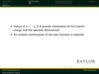 The Problem               Zeta Function         Semitransparent Pistons         Questions

Deﬁnition




            • Values at s = −1/2, 0 provide information of the Casimir
              energy and the operator determinant
            • An analytic continuation of the zeta function is required




Pedro Morales-Almaz´n
                   a                                                      Math Department
Semitransparent Pistons
 