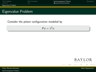 The Problem               Zeta Function           Semitransparent Pistons         Questions

Eigenvalue Problem



Eigenvalue Problem

       Consider the piston conﬁguration modeled by

                                          Pφ = λ2 φ




Pedro Morales-Almaz´n
                   a                                                        Math Department
Semitransparent Pistons
 
