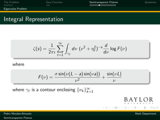The Problem                    Zeta Function                Semitransparent Pistons         Questions

Eigenvalue Problem



Integral Representation


                                         ∞
                                    1                                  d
                          ζ(s) =                   dν (ν 2 + η 2 )−s      log F (ν)
                                   2πı         γ                       dν
                                         =1

       where
                                      σ sin(ν(L − a) sin(νa)) sin(νL)
                            F (ν) =                          +
                                                ν2               ν
       where γ is a contour enclosing {νk }∞
                                           k=1




Pedro Morales-Almaz´n
                   a                                                                  Math Department
Semitransparent Pistons
 