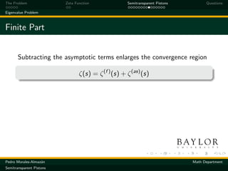 The Problem               Zeta Function              Semitransparent Pistons         Questions

Eigenvalue Problem



Finite Part


       Subtracting the asymptotic terms enlarges the convergence region

                                 ζ(s) = ζ (f ) (s) + ζ (as) (s)




Pedro Morales-Almaz´n
                   a                                                           Math Department
Semitransparent Pistons
 