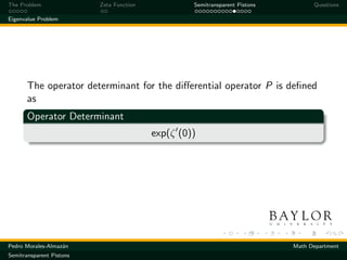 The Problem               Zeta Function            Semitransparent Pistons         Questions

Eigenvalue Problem




       The operator determinant for the diﬀerential operator P is deﬁned
       as
       Operator Determinant
                                          exp(ζ (0))




Pedro Morales-Almaz´n
                   a                                                         Math Department
Semitransparent Pistons
 