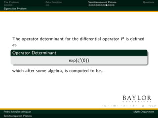 The Problem               Zeta Function            Semitransparent Pistons         Questions

Eigenvalue Problem




       The operator determinant for the diﬀerential operator P is deﬁned
       as
       Operator Determinant
                                          exp(ζ (0))

       which after some algebra, is computed to be...




Pedro Morales-Almaz´n
                   a                                                         Math Department
Semitransparent Pistons
 
