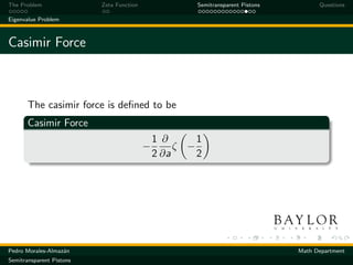 The Problem               Zeta Function                Semitransparent Pistons         Questions

Eigenvalue Problem



Casimir Force



       The casimir force is deﬁned to be
       Casimir Force
                                              1 ∂      1
                                          −        ζ −
                                              2 ∂a     2




Pedro Morales-Almaz´n
                   a                                                             Math Department
Semitransparent Pistons
 