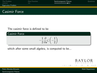 The Problem               Zeta Function                Semitransparent Pistons         Questions

Eigenvalue Problem



Casimir Force



       The casimir force is deﬁned to be
       Casimir Force
                                              1 ∂      1
                                          −        ζ −
                                              2 ∂a     2

       which after some small algebra, is computed to be...




Pedro Morales-Almaz´n
                   a                                                             Math Department
Semitransparent Pistons
 