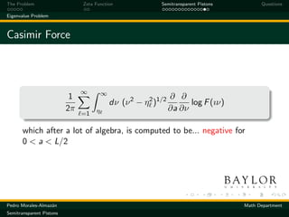 The Problem                    Zeta Function                Semitransparent Pistons         Questions

Eigenvalue Problem



Casimir Force



                               ∞        ∞
                           1                                     ∂ ∂
                                            dν (ν 2 − η 2 )1/2         log F (ıν)
                          2π        η                            ∂a ∂ν
                               =1

       which after a lot of algebra, is computed to be... negative for
       0 < a < L/2




Pedro Morales-Almaz´n
                   a                                                                  Math Department
Semitransparent Pistons
 