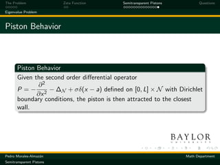 The Problem               Zeta Function    Semitransparent Pistons         Questions

Eigenvalue Problem



Piston Behavior



       Piston Behavior
       Given the second order diﬀerential operator
              ∂2
       P = − 2 − ∆N + σδ(x − a) deﬁned on [0, L] × N with Dirichlet
              ∂x
       boundary conditions, the piston is then attracted to the closest
       wall.




Pedro Morales-Almaz´n
                   a                                                 Math Department
Semitransparent Pistons
 