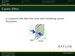 The Problem               Zeta Function    Semitransparent Pistons         Questions

Casimir Eﬀect



Casimir Eﬀect


       Is a quantum ﬁeld eﬀect that arises when considering vacuum
       ﬂuctuations




Pedro Morales-Almaz´n
                   a                                                 Math Department
Semitransparent Pistons
 