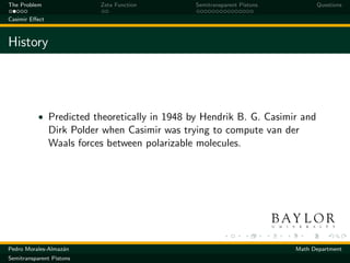 The Problem                Zeta Function       Semitransparent Pistons         Questions

Casimir Eﬀect



History




           • Predicted theoretically in 1948 by Hendrik B. G. Casimir and
                Dirk Polder when Casimir was trying to compute van der
                Waals forces between polarizable molecules.




Pedro Morales-Almaz´n
                   a                                                     Math Department
Semitransparent Pistons
 