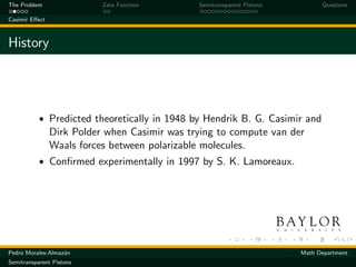 The Problem                Zeta Function       Semitransparent Pistons         Questions

Casimir Eﬀect



History




           • Predicted theoretically in 1948 by Hendrik B. G. Casimir and
                Dirk Polder when Casimir was trying to compute van der
                Waals forces between polarizable molecules.
           • Conﬁrmed experimentally in 1997 by S. K. Lamoreaux.




Pedro Morales-Almaz´n
                   a                                                     Math Department
Semitransparent Pistons
 
