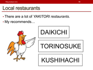 Ritsumeikan Univ                            11



Local restaurants
? There are a lot of YAKITORI restaurants.
? My recommends


                       DAIKICHI

                       TORINOSUKE

                        KUSHIHACHI
 