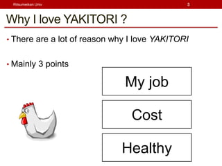 Ritsumeikan Univ                             3



Why I love YAKITORI ?
? There are a lot of reason why I love YAKITORI


? Mainly 3 points

                              My job

                                Cost

                             Healthy
 