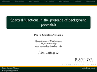 Motivation       Heat Kernel   Zeta Function   The Problem    Zeta Revisited   Residues       Applications




             Spectral functions in the presence of background
                                 potentials

                                     Pedro Morales-Almaz´n
                                                        a

                                      Department of Mathematics
                                           Baylor University
                                      pedro morales@baylor.edu


                                           April, 15th 2012




Pedro Morales-Almaz´n
                   a                                                                      Math Department
Background potentials
 