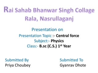 Presentation on
Presentation Topic :- Central force
Subject:- Physics
Class:- B.sc (C.S.) 1st Year
Submitted By
Priya Choubey
Submitted To
Gyanrav Dhote
 