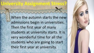 http://www.freelance-writers.club/.co.uk/
University Assignment Stress?
When the autumn starts the new
admissions begin in universities.
Then the first year of many
students at university starts. It is
very wonderful time for all the
students who are going to start
their first year at university.
 