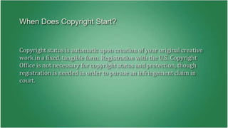 When Does Copyright Start? 
Copyright status is automatic upon creation of your original creative 
work in a fixed, tangible form. Registration with the U.S. Copyright 
Office is not necessary for copyright status and protection, though 
registration is needed in order to pursue an infringement claim in 
court. 
 