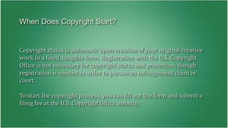 When Does Copyright Start? 
Copyright status is automatic upon creation of your original creative 
work in a fixed, tangible form. Registration with the U.S. Copyright 
Office is not necessary for copyright status and protection, though 
registration is needed in order to pursue an infringement claim in 
court. 
To start the copyright process, you can fill out the form and submit a 
filing fee at the U.S. Copyright Office website. 
 