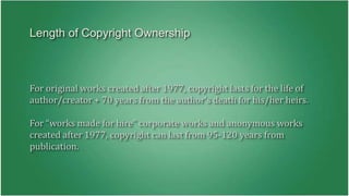 Length of Copyright Ownership 
For original works created after 1977, copyright lasts for the life of 
author/creator + 70 years from the author’s death for his/her heirs. 
For “works made for hire” corporate works and anonymous works 
created after 1977, copyright can last from 95-120 years from 
publication. 
 