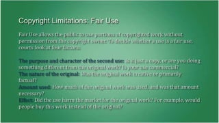 Copyright Limitations: Fair Use 
Fair Use allows the public to use portions of copyrighted work without 
permission from the copyright owner. To decide whether a use is a fair use, 
courts look at four factors: 
The purpose and character of the second use: Is it just a copy, or are you doing 
something different from the original work? Is your use commercial? 
The nature of the original: Was the original work creative or primarily 
factual? 
Amount used: How much of the original work was used, and was that amount 
necessary? 
Effect: Did the use harm the market for the original work? For example, would 
people buy this work instead of the original? 
 