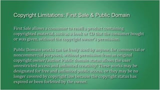 Copyright Limitations: First Sale & Public Domain 
First Sale allows a consumer to resell a product containing 
copyrighted material, such as a book or CD that the consumer bought 
or was given, without the copyright owner's permission. 
Public Domain works can be freely used by anyone, for commercial or 
noncommercial purposes, without permission from an original 
copyright owner/author. Public domain status allows the user 
unrestricted access and unlimited creativity! These works may be 
designated for free and unlimited public access, or they may be no 
longer covered by copyright law because the copyright status has 
expired or been forfeited by the owner. 
 