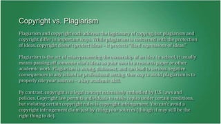 Copyright vs. Plagiarism 
Plagiarism and copyright each address the legitimacy of copying, but plagiarism and 
copyright differ in important ways. While plagiarism is concerned with the protection 
of ideas, copyright doesn't protect ideas – it protects "fixed expressions of ideas." 
Plagiarism is the act of misrepresenting the ownership of an idea. In school, it usually 
means passing off someone else's ideas as your own in a research paper or other 
academic work. Plagiarism is wrong, dishonest, and can lead to serious negative 
consequences in any school or professional setting. One way to avoid plagiarism is to 
properly cite your sources – a key academic skill. 
By contrast, copyright is a legal concept extensively embodied by U.S. laws and 
policies. Copyright law permits individuals to make copies under certain conditions, 
but violating certain copyright rules is copyright infringement. You can't avoid a 
copyright infringement claim just by citing your sources (though it may still be the 
right thing to do). 
 