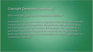 Copyright Ownership (continued) 
Who owns the copyright in recorded music/films? 
It depends. If a person writes a song and records it, that person is the 
creator and owns the copyright. But professionally produced music 
can have many copyright owners. For example, the copyright to a 
particular sound recording may be owned by the songwriter, the 
performer, the producer, a record label/movie studio, a publisher, or a 
combination thereof. 
 