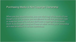 Purchasing Media is Not Copyright Ownership 
When you buy music/movies, you own that copy of the media. If you 
bought a CD, for instance, you are allowed to sell that particular copy 
or make fair uses of it, but you don't own a copyright in the music 
itself. If you bought a song on iTunes or other service, your ownership 
of it may be subject to certain restrictions. 
 