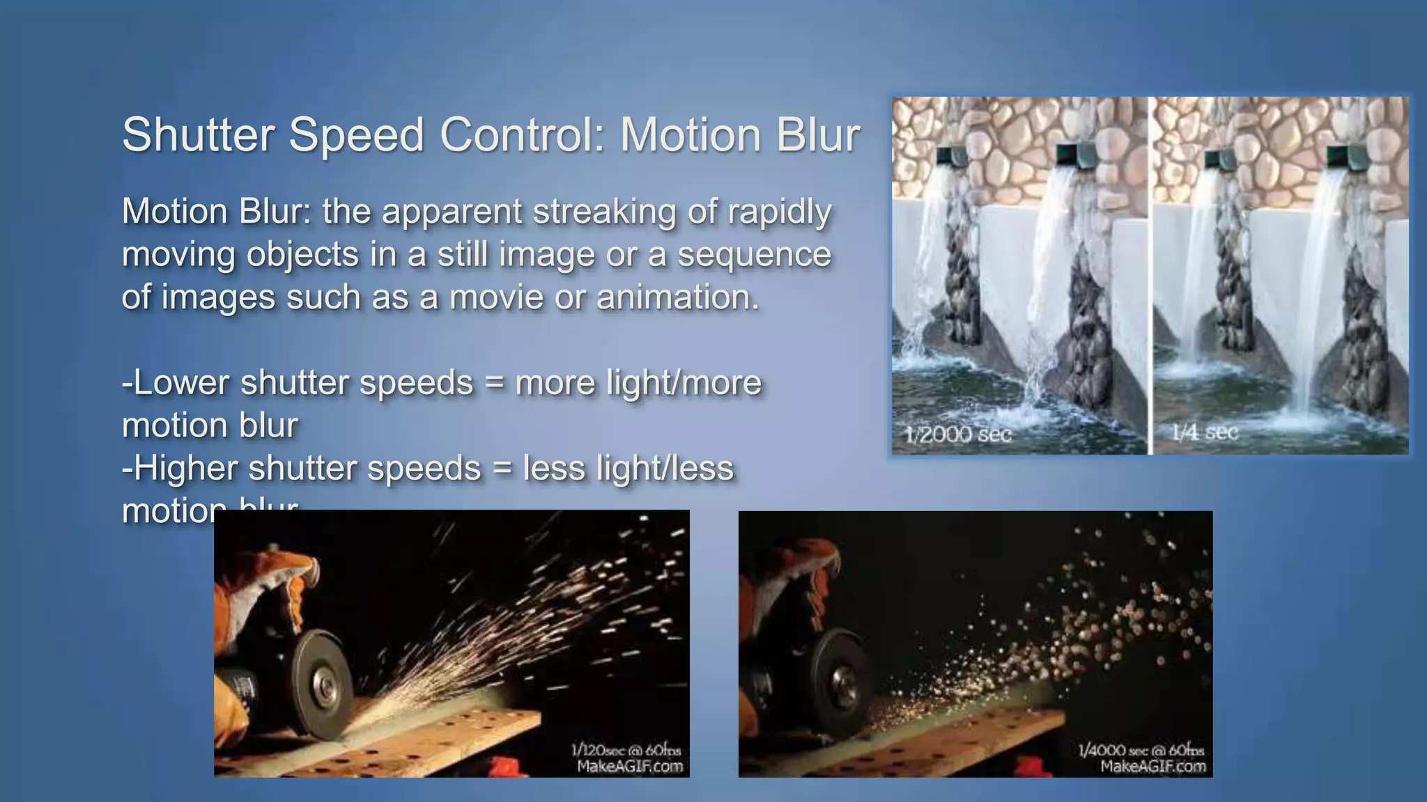 Shutter Speed Control: Motion Blur 
Motion Blur: the apparent streaking of rapidly 
moving objects in a still image or a sequence 
of images such as a movie or animation. 
-Lower shutter speeds = more light/more 
motion blur 
-Higher shutter speeds = less light/less 
motion blur 
 