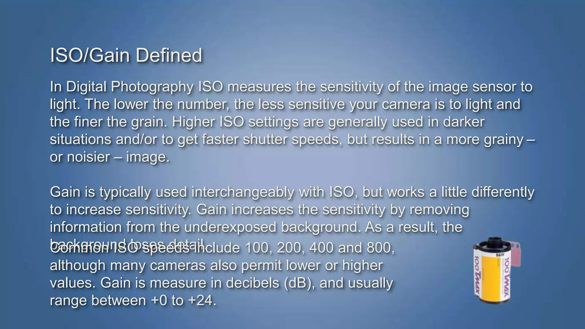 ISO/Gain Defined 
In Digital Photography ISO measures the sensitivity of the image sensor to 
light. The lower the number, the less sensitive your camera is to light and 
the finer the grain. Higher ISO settings are generally used in darker 
situations and/or to get faster shutter speeds, but results in a more grainy – 
or noisier – image. 
Gain is typically used interchangeably with ISO, but works a little differently 
to increase sensitivity. Gain increases the sensitivity by removing 
information from the underexposed background. As a result, the 
background loses detail. 
Common ISO speeds include 100, 200, 400 and 800, 
although many cameras also permit lower or higher 
values. Gain is measure in decibels (dB), and usually 
range between +0 to +24. 
 