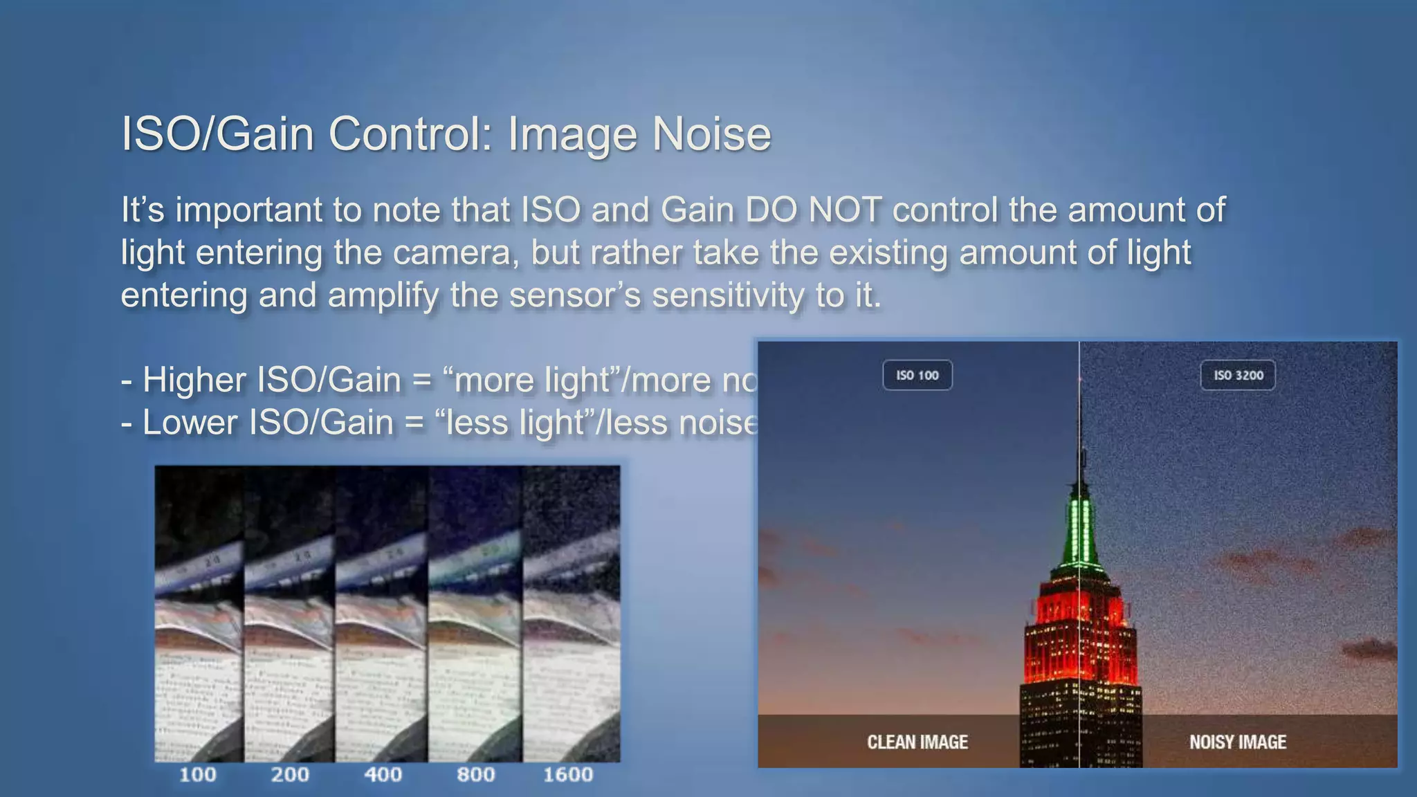 ISO/Gain Control: Image Noise 
It’s important to note that ISO and Gain DO NOT control the amount of 
light entering the camera, but rather take the existing amount of light 
entering and amplify the sensor’s sensitivity to it. 
- Higher ISO/Gain = “more light”/more noise 
- Lower ISO/Gain = “less light”/less noise 
 