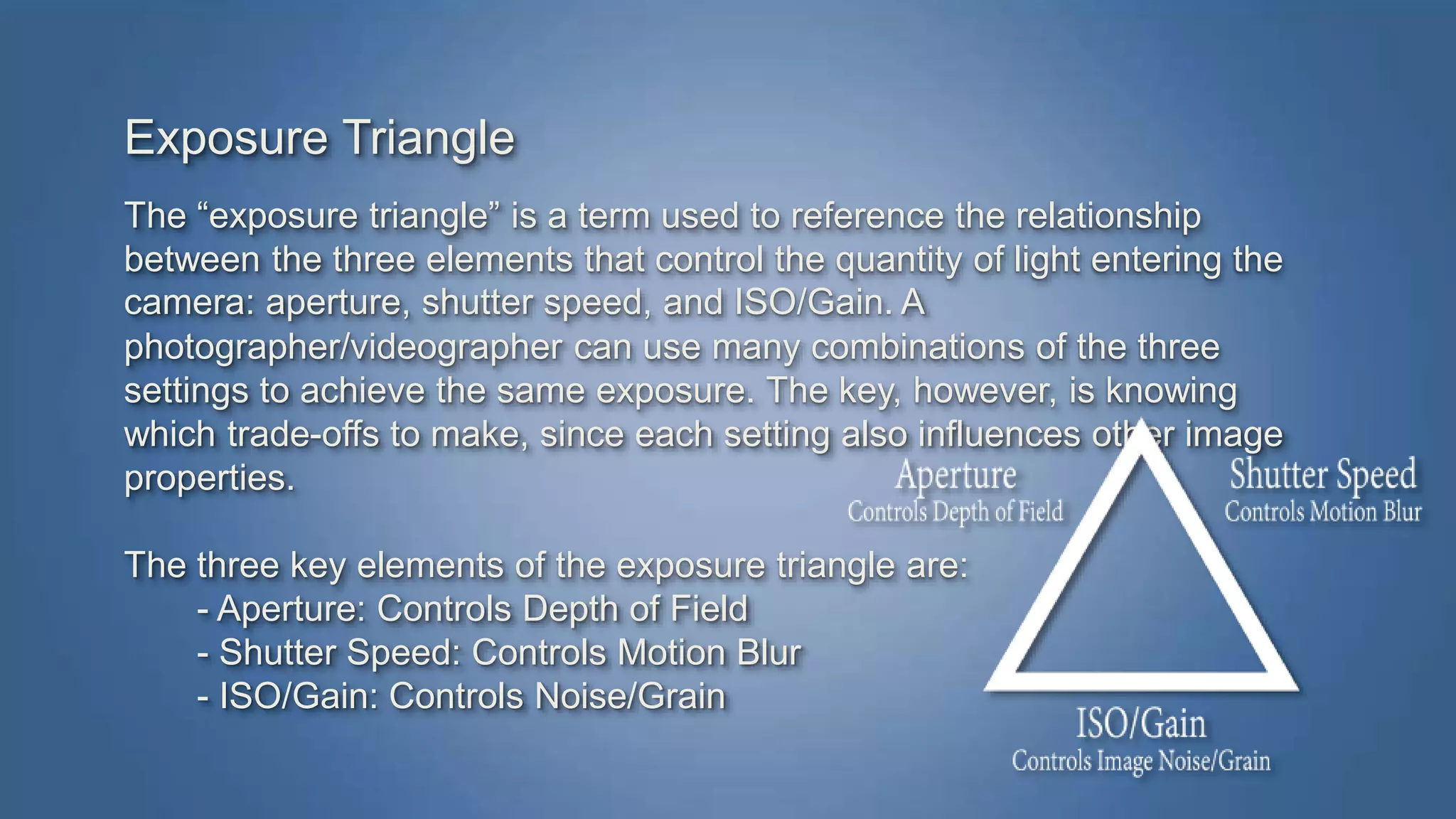 Exposure Triangle 
The “exposure triangle” is a term used to reference the relationship 
between the three elements that control the quantity of light entering the 
camera: aperture, shutter speed, and ISO/Gain. A 
photographer/videographer can use many combinations of the three 
settings to achieve the same exposure. The key, however, is knowing 
which trade-offs to make, since each setting also influences other image 
properties. 
The three key elements of the exposure triangle are: 
- Aperture: Controls Depth of Field 
- Shutter Speed: Controls Motion Blur 
- ISO/Gain: Controls Noise/Grain 
 