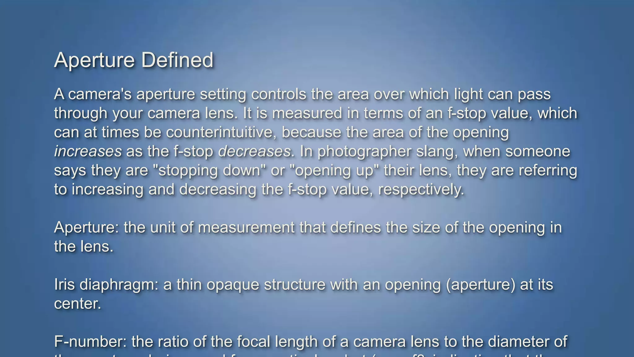 Aperture Defined 
A camera's aperture setting controls the area over which light can pass 
through your camera lens. It is measured in terms of an f-stop value, which 
can at times be counterintuitive, because the area of the opening 
increases as the f-stop decreases. In photographer slang, when someone 
says they are "stopping down" or "opening up" their lens, they are referring 
to increasing and decreasing the f-stop value, respectively. 
Aperture: the unit of measurement that defines the size of the opening in 
the lens. 
Iris diaphragm: a thin opaque structure with an opening (aperture) at its 
center. 
F-number: the ratio of the focal length of a camera lens to the diameter of 
the aperture being used for a particular shot (e.g., f8, indicating that the 
 