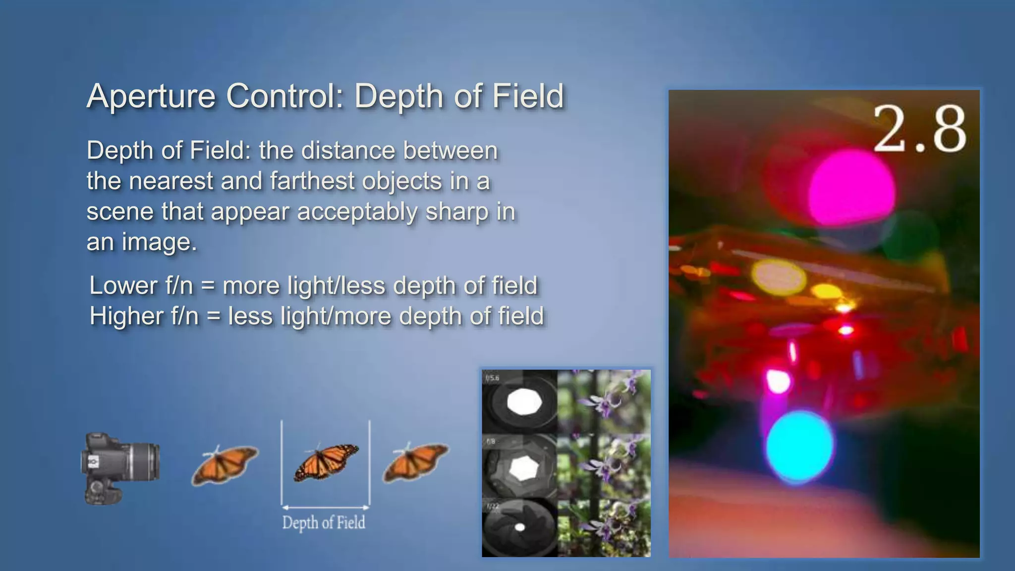 Aperture Control: Depth of Field 
Depth of Field: the distance between 
the nearest and farthest objects in a 
scene that appear acceptably sharp in 
an image. 
Lower f/n = more light/less depth of field 
Higher f/n = less light/more depth of field 
 
