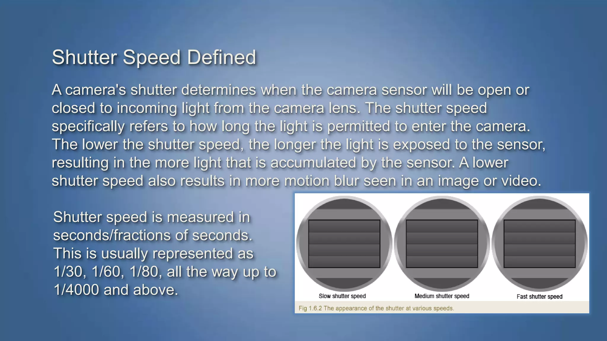 Shutter Speed Defined 
A camera's shutter determines when the camera sensor will be open or 
closed to incoming light from the camera lens. The shutter speed 
specifically refers to how long the light is permitted to enter the camera. 
The lower the shutter speed, the longer the light is exposed to the sensor, 
resulting in the more light that is accumulated by the sensor. A lower 
shutter speed also results in more motion blur seen in an image or video. 
Shutter speed is measured in 
seconds/fractions of seconds. 
This is usually represented as 
1/30, 1/60, 1/80, all the way up to 
1/4000 and above. 
 