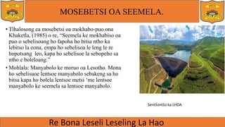 MOSEBETSI OA SEEMELA.
• Tlhalosong ea mosebetsi oa mokhabo-puo ona
Khaketla, (1985) o re, “Seemela ke mokhabiso oa
puo o sebelisoang ho fapoha ho bitsa ntho ka
lebitso la eona, empa ho sebelisoa le leng le re
hopotsang leo, kapa ho sebelisoe la sebopeho sa
ntho e boleloang.”
• Mohlala: Manyabolo ke moruo oa Lesotho. Mona
ho sebelisuoe lentsoe manyabolo sebakeng sa ho
bitsa kapa ho bolela lentsoe metsi ‘me lentsoe
manyabolo ke seemela sa lentsoe manyabolo.
Sentšontšo ka LHDA
 