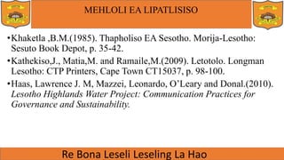 MEHLOLI EA LIPATLISISO
•Khaketla ,B.M.(1985). Thapholiso EA Sesotho. Morija-Lesotho:
Sesuto Book Depot, p. 35-42.
•Kathekiso,J., Matia,M. and Ramaile,M.(2009). Letotolo. Longman
Lesotho: CTP Printers, Cape Town CT15037, p. 98-100.
•Haas, Lawrence J. M, Mazzei, Leonardo, O’Leary and Donal.(2010).
Lesotho Highlands Water Project: Communication Practices for
Governance and Sustainability.
 